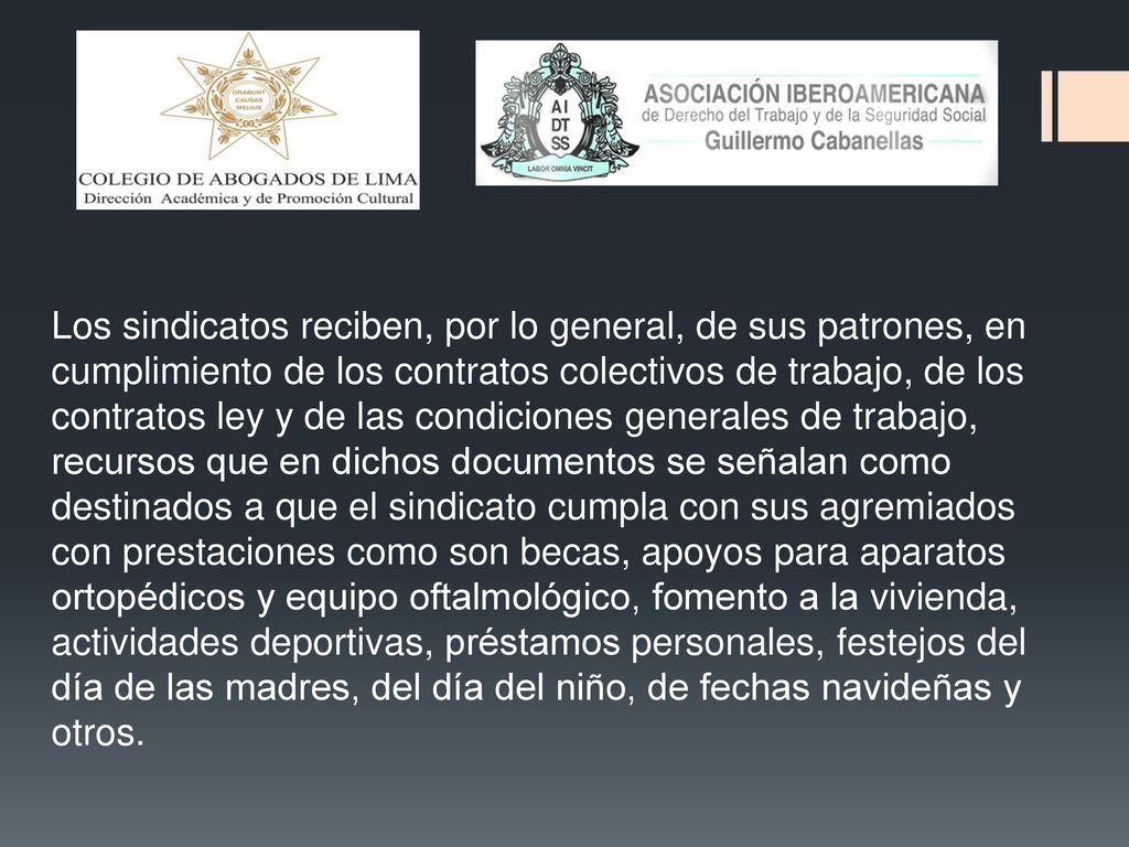 Los sindicatos reciben, por lo general, de sus patrones, en cumplimiento de los contratos colectivos de trabajo, de los contratos ley y de las condiciones generales de trabajo, recursos que en dichos documentos se señalan como destinados a que el sindicato cumpla con sus agremiados con prestaciones como son becas, apoyos para aparatos ortopédicos y equipo oftalmológico, fomento a la vivienda, actividades deportivas, préstamos personales, festejos del día de las madres, del día del niño, de fechas navideñas y otros.