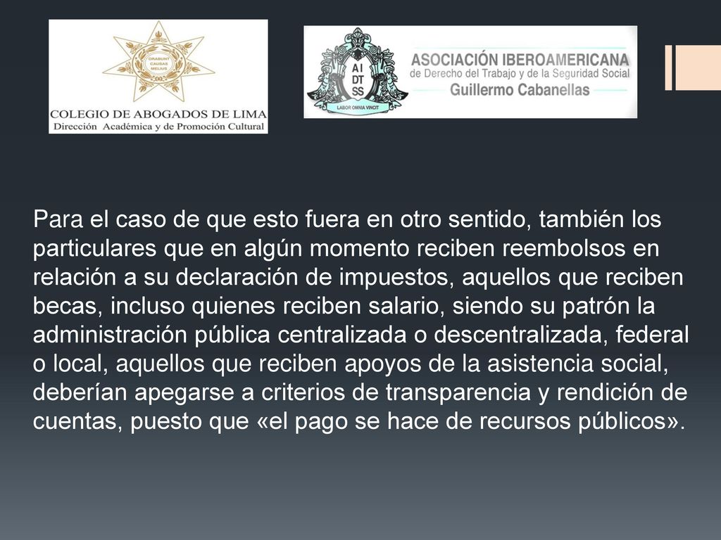 Para el caso de que esto fuera en otro sentido, también los particulares que en algún momento reciben reembolsos en relación a su declaración de impuestos, aquellos que reciben becas, incluso quienes reciben salario, siendo su patrón la administración pública centralizada o descentralizada, federal o local, aquellos que reciben apoyos de la asistencia social, deberían apegarse a criterios de transparencia y rendición de cuentas, puesto que «el pago se hace de recursos públicos».