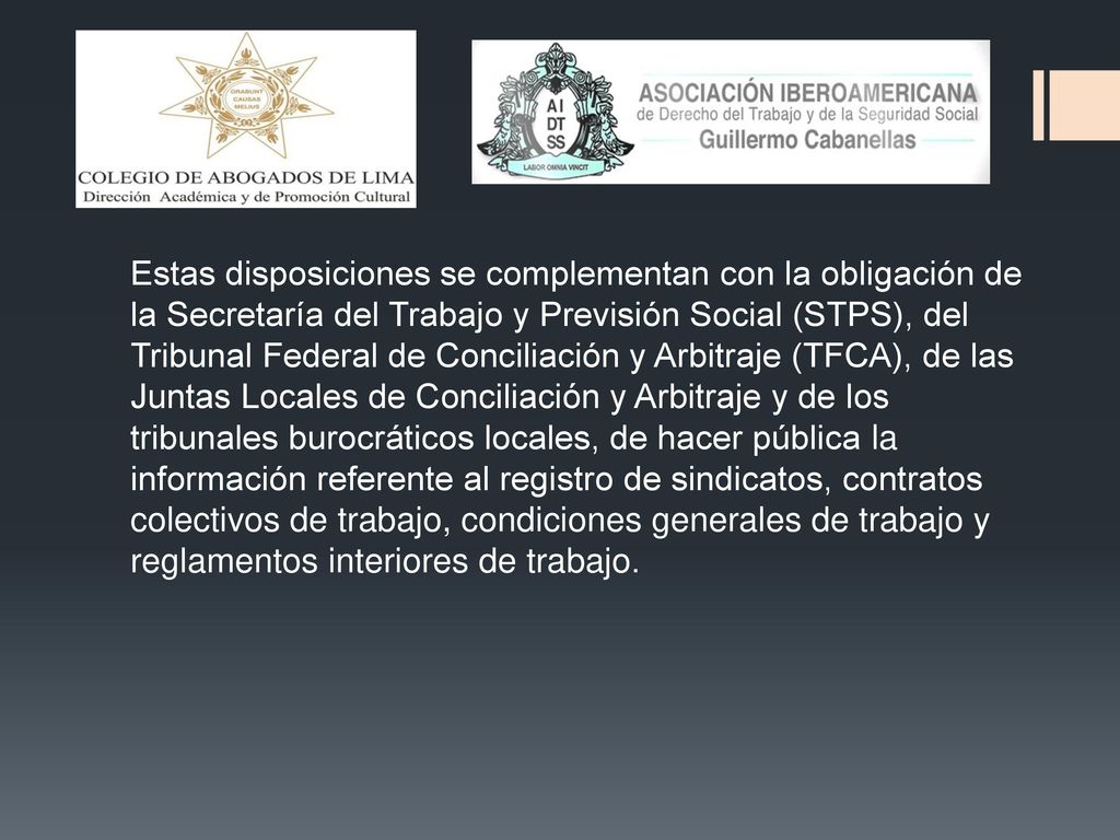 Estas disposiciones se complementan con la obligación de la Secretaría del Trabajo y Previsión Social (STPS), del Tribunal Federal de Conciliación y Arbitraje (TFCA), de las Juntas Locales de Conciliación y Arbitraje y de los tribunales burocráticos locales, de hacer pública la información referente al registro de sindicatos, contratos colectivos de trabajo, condiciones generales de trabajo y reglamentos interiores de trabajo.
