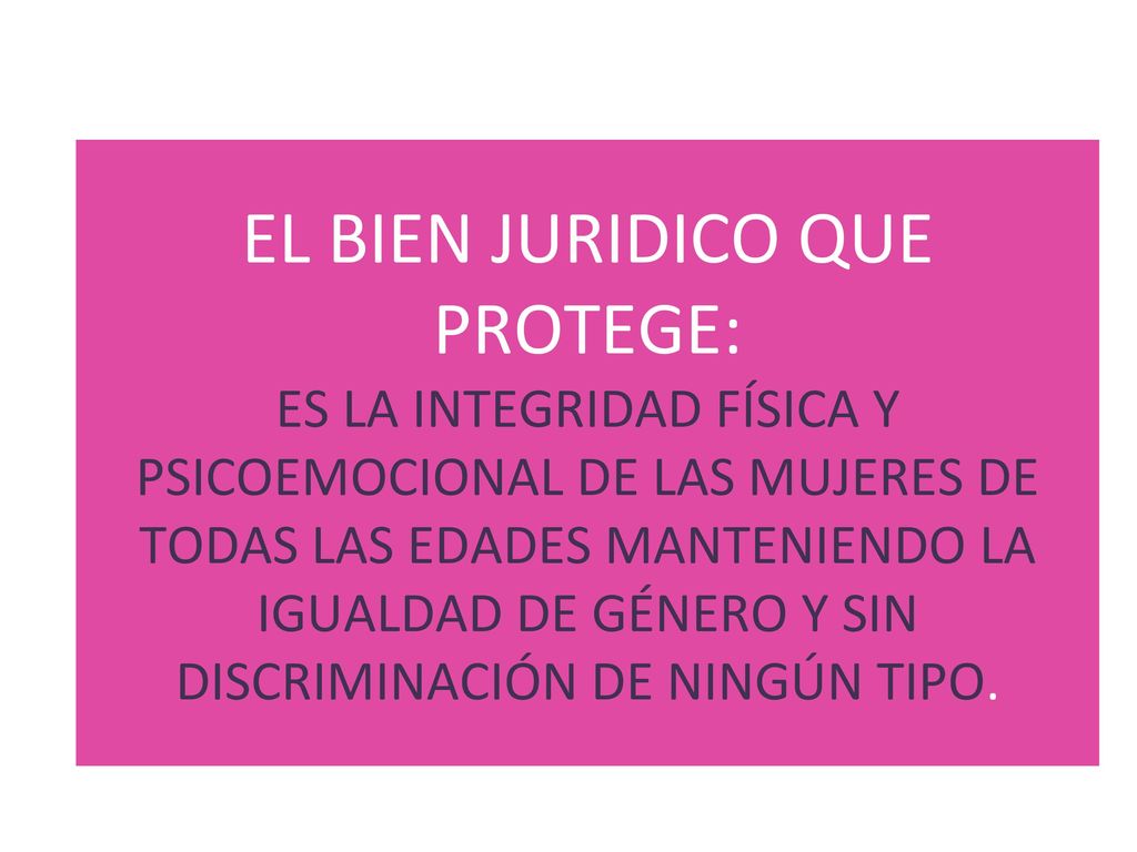 EL BIEN JURIDICO QUE PROTEGE: ES LA INTEGRIDAD FÍSICA Y PSICOEMOCIONAL DE LAS MUJERES DE TODAS LAS EDADES MANTENIENDO LA IGUALDAD DE GÉNERO Y SIN DISCRIMINACIÓN DE NINGÚN TIPO.
