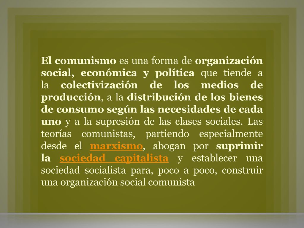 El comunismo es una forma de organización social, económica y política que tiende a la colectivización de los medios de producción, a la distribución de los bienes de consumo según las necesidades de cada uno y a la supresión de las clases sociales.
