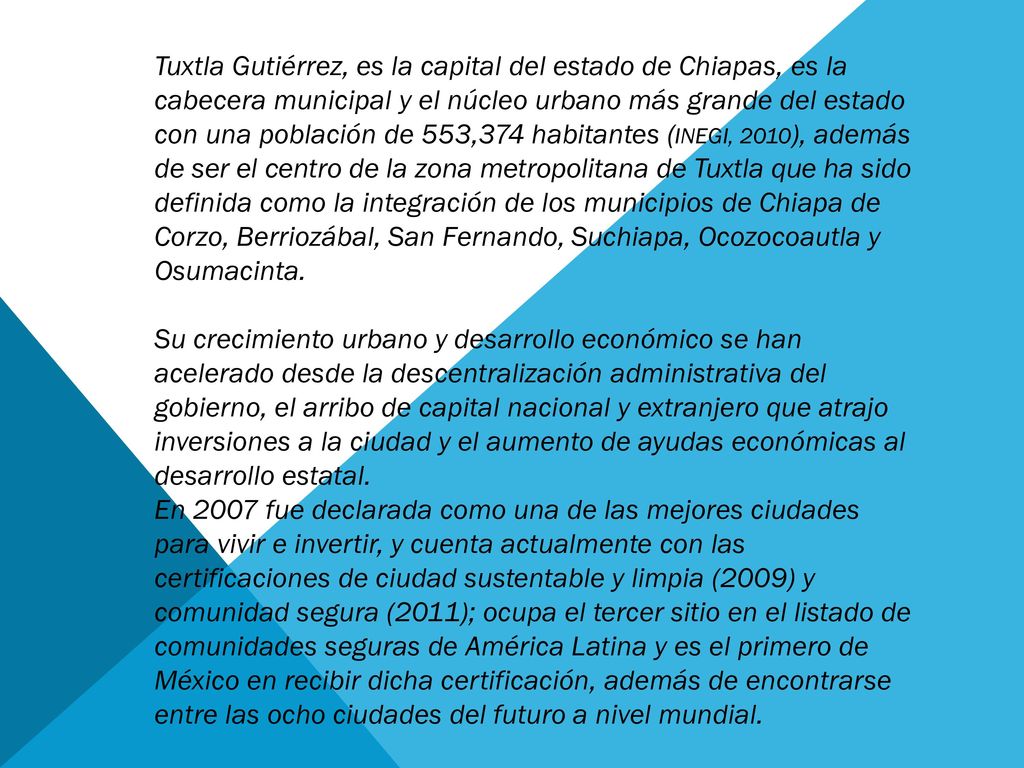 Tuxtla Gutiérrez, es la capital del estado de Chiapas, es la cabecera municipal y el núcleo urbano más grande del estado con una población de 553,374 habitantes (INEGI, 2010), además de ser el centro de la zona metropolitana de Tuxtla que ha sido definida como la integración de los municipios de Chiapa de Corzo, Berriozábal, San Fernando, Suchiapa, Ocozocoautla y Osumacinta.