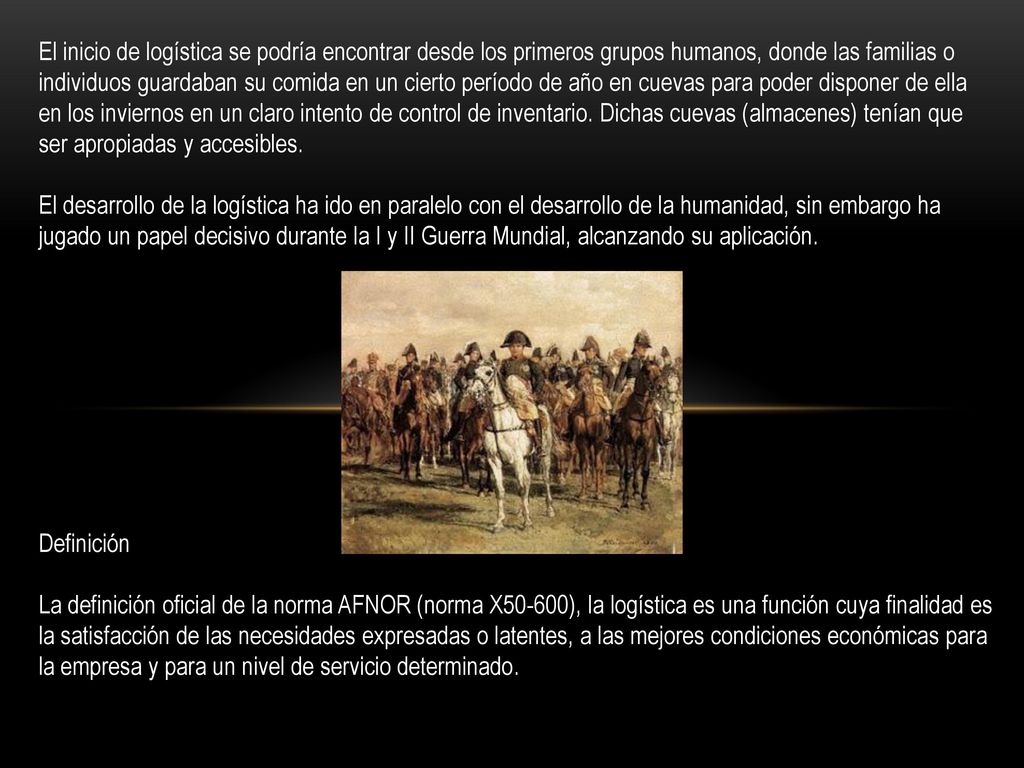 El inicio de logística se podría encontrar desde los primeros grupos humanos, donde las familias o individuos guardaban su comida en un cierto período de año en cuevas para poder disponer de ella en los inviernos en un claro intento de control de inventario. Dichas cuevas (almacenes) tenían que ser apropiadas y accesibles. El desarrollo de la logística ha ido en paralelo con el desarrollo de la humanidad, sin embargo ha jugado un papel decisivo durante la I y II Guerra Mundial, alcanzando su aplicación.