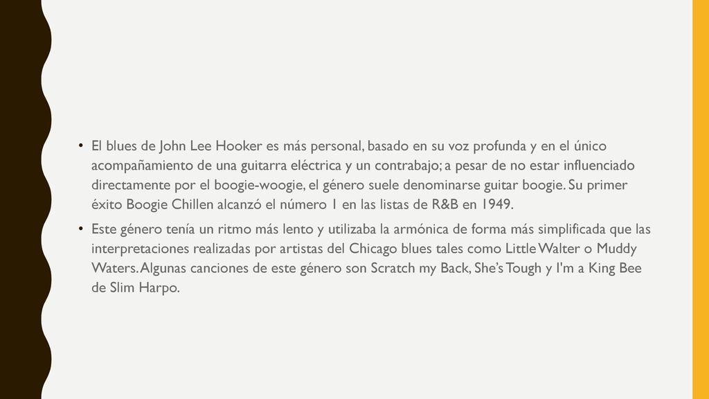 El blues de John Lee Hooker es más personal, basado en su voz profunda y en el único acompañamiento de una guitarra eléctrica y un contrabajo; a pesar de no estar influenciado directamente por el boogie-woogie, el género suele denominarse guitar boogie. Su primer éxito Boogie Chillen alcanzó el número 1 en las listas de R&B en 1949.