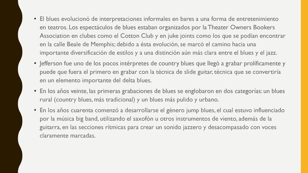 El blues evolucionó de interpretaciones informales en bares a una forma de entretenimiento en teatros. Los espectáculos de blues estaban organizados por la Theater Owners Bookers Association en clubes como el Cotton Club y en juke joints como los que se podían encontrar en la calle Beale de Memphis; debido a ésta evolución, se marcó el camino hacia una importante diversificación de estilos y a una distinción aún más clara entre el blues y el jazz.