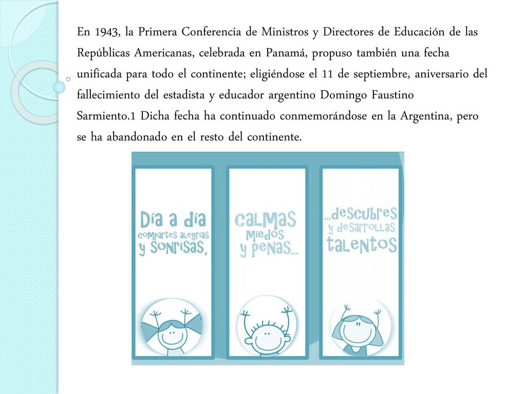 En 1943, la Primera Conferencia de Ministros y Directores de Educación de las Repúblicas Americanas, celebrada en Panamá, propuso también una fecha unificada para todo el continente; eligiéndose el 11 de septiembre, aniversario del fallecimiento del estadista y educador argentino Domingo Faustino Sarmiento.1 Dicha fecha ha continuado conmemorándose en la Argentina, pero se ha abandonado en el resto del continente.