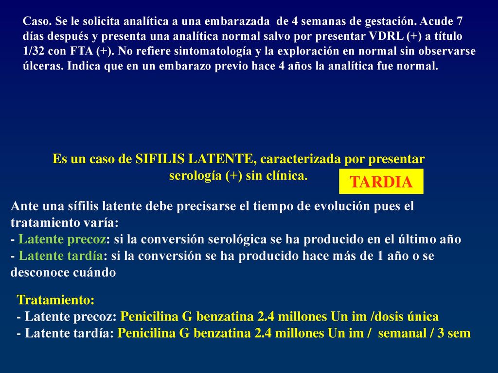 Caso. Se le solicita analítica a una embarazada de 4 semanas de gestación. Acude 7 días después y presenta una analítica normal salvo por presentar VDRL (+) a título 1/32 con FTA (+). No refiere sintomatología y la exploración en normal sin observarse úlceras. Indica que en un embarazo previo hace 4 años la analítica fue normal.