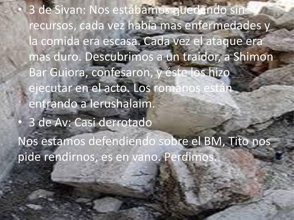 3 de Sivan: Nos estábamos quedando sin recursos, cada vez había mas enfermedades y la comida era escasa. Cada vez el ataque era mas duro. Descubrimos a un traidor, a Shimon Bar Guiora, confesaron, y éste los hizo ejecutar en el acto. Los romanos están entrando a Ierushalaim.