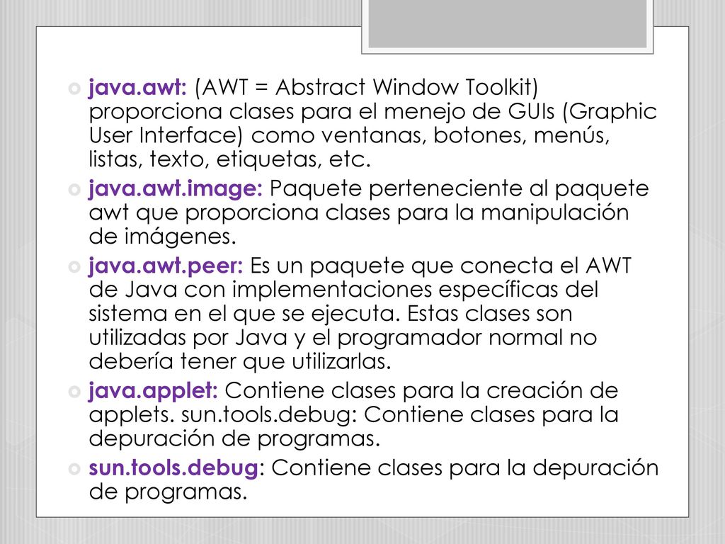 java.awt: (AWT = Abstract Window Toolkit) proporciona clases para el menejo de GUIs (Graphic User Interface) como ventanas, botones, menús, listas, texto, etiquetas, etc.