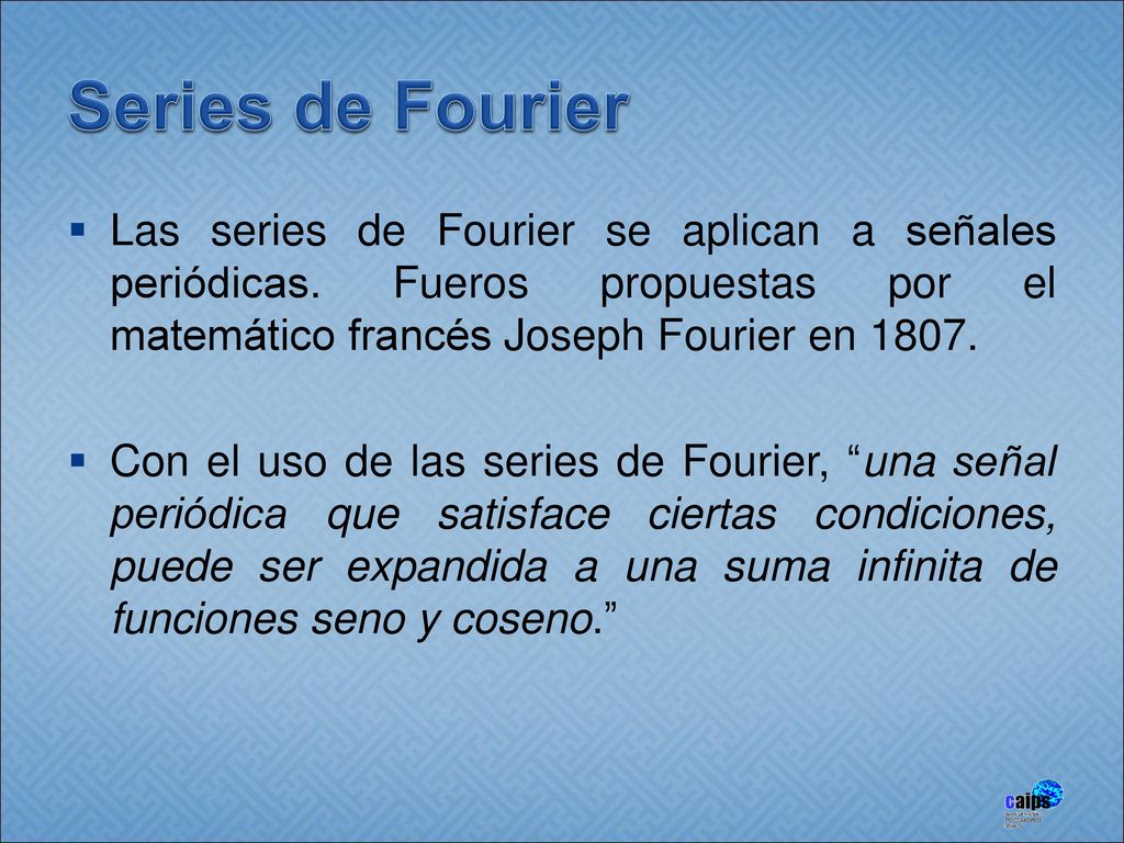 Series de Fourier Las series de Fourier se aplican a señales periódicas. Fueros propuestas por el matemático francés Joseph Fourier en