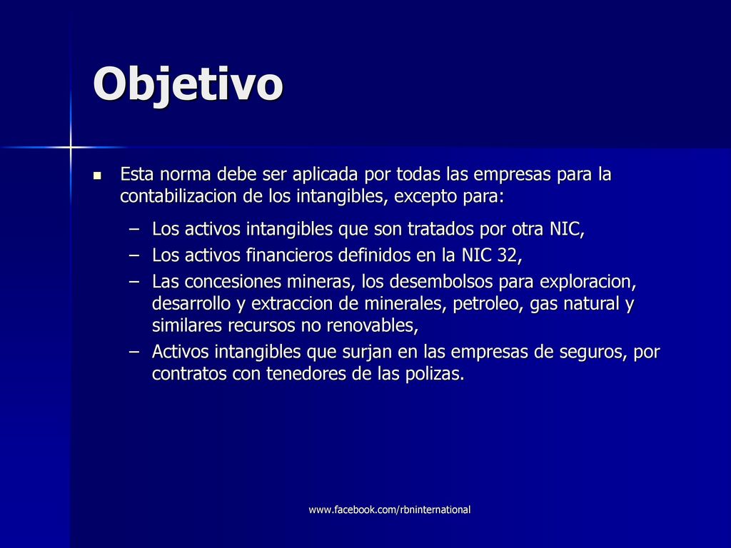 Objetivo Esta norma debe ser aplicada por todas las empresas para la contabilizacion de los intangibles, excepto para:
