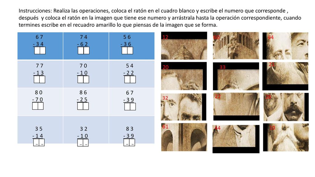 Instrucciones: Realiza las operaciones, coloca el ratón en el cuadro blanco y escribe el numero que corresponde , después y coloca el ratón en la imagen que tiene ese numero y arrástrala hasta la operación correspondiente, cuando termines escribe en el recuadro amarillo lo que piensas de la imagen que se forma.