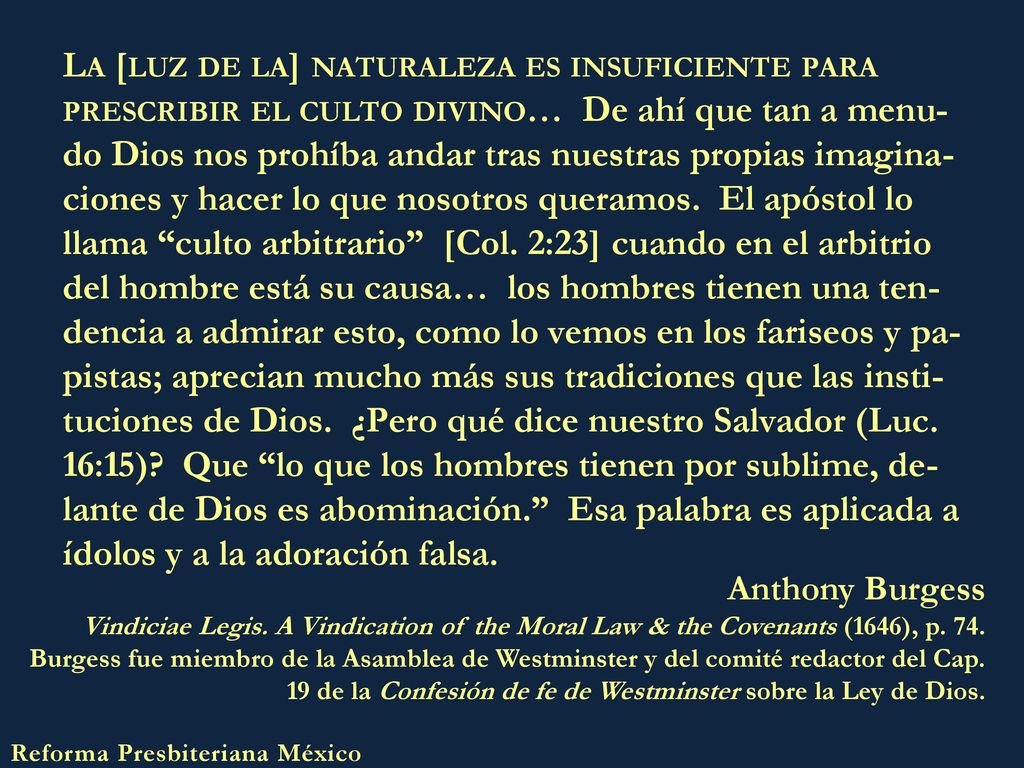La [luz de la] naturaleza es insuficiente para prescribir el culto divino… De ahí que tan a menu-do Dios nos prohíba andar tras nuestras propias imagina-ciones y hacer lo que nosotros queramos. El apóstol lo llama culto arbitrario [Col. 2:23] cuando en el arbitrio del hombre está su causa… los hombres tienen una ten-dencia a admirar esto, como lo vemos en los fariseos y pa-pistas; aprecian mucho más sus tradiciones que las insti-tuciones de Dios. ¿Pero qué dice nuestro Salvador (Luc. 16:15) Que lo que los hombres tienen por sublime, de-lante de Dios es abominación. Esa palabra es aplicada a ídolos y a la adoración falsa.