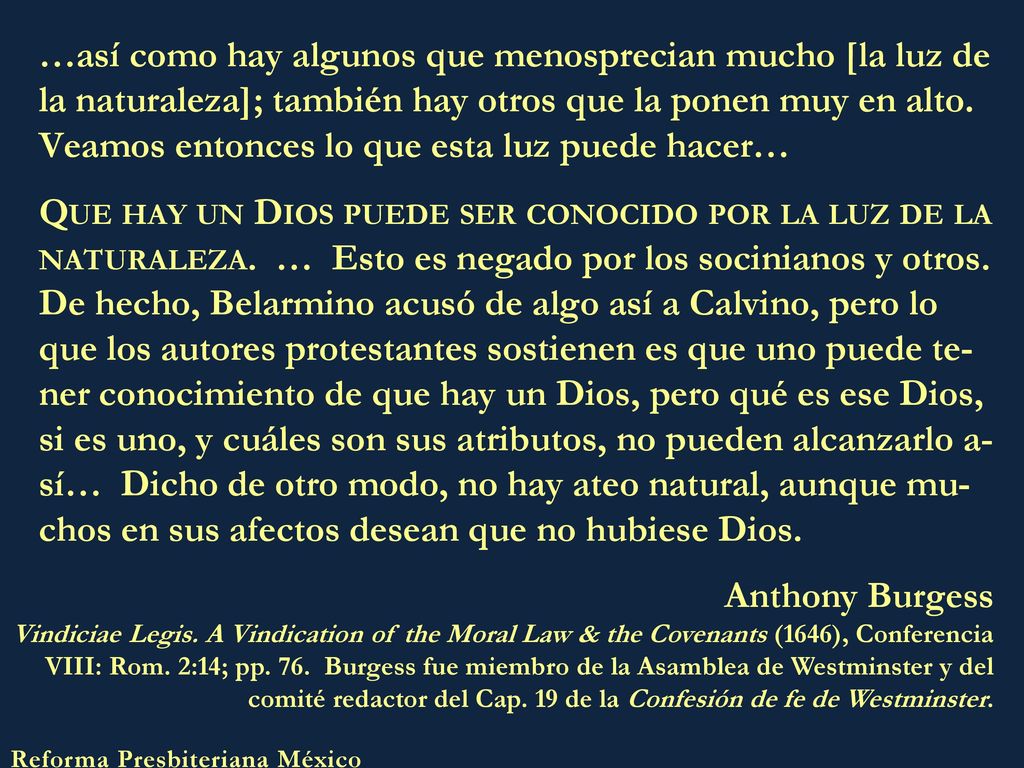 …así como hay algunos que menosprecian mucho [la luz de la naturaleza]; también hay otros que la ponen muy en alto. Veamos entonces lo que esta luz puede hacer… Que hay un Dios puede ser conocido por la luz de la naturaleza. … Esto es negado por los socinianos y otros. De hecho, Belarmino acusó de algo así a Calvino, pero lo que los autores protestantes sostienen es que uno puede te-ner conocimiento de que hay un Dios, pero qué es ese Dios, si es uno, y cuáles son sus atributos, no pueden alcanzarlo a-sí… Dicho de otro modo, no hay ateo natural, aunque mu-chos en sus afectos desean que no hubiese Dios.