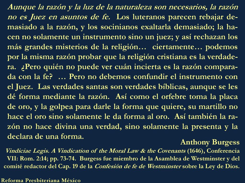 Aunque la razón y la luz de la naturaleza son necesarios, la razón no es Juez en asuntos de fe. Los luteranos parecen rebajar de-masiado a la razón, y los socinianos exaltarla demasiado; la ha-cen no solamente un instrumento sino un juez; y así rechazan los más grandes misterios de la religión… ciertamente… podemos por la misma razón probar que la religión cristiana es la verdade-ra. ¿Pero quién no puede ver cuán incierta es la razón compara-da con la fe … Pero no debemos confundir el instrumento con el Juez. Las verdades santas son verdades bíblicas, aunque se les dé forma mediante la razón. Así como el orfebre toma la placa de oro, y la golpea para darle la forma que quiere, su martillo no hace el oro sino solamente le da forma al oro. Así también la ra-zón no hace divina una verdad, sino solamente la presenta y la declara de una forma.