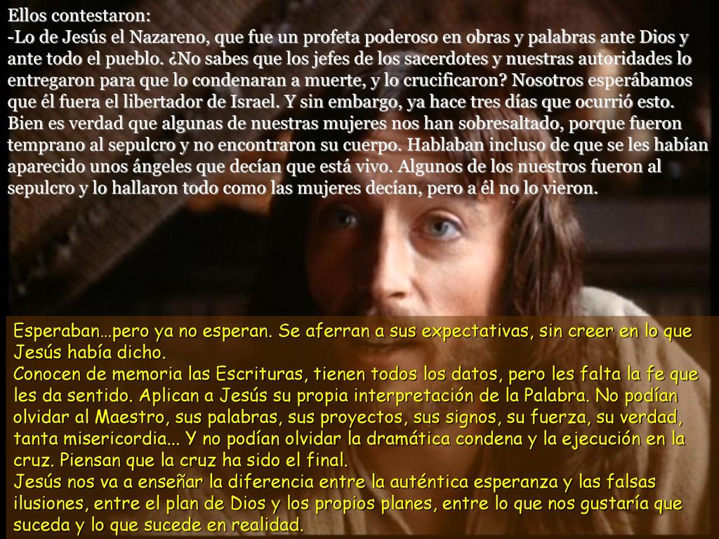 Ellos contestaron: -Lo de Jesús el Nazareno, que fue un profeta poderoso en obras y palabras ante Dios y ante todo el pueblo. ¿No sabes que los jefes de los sacerdotes y nuestras autoridades lo entregaron para que lo condenaran a muerte, y lo crucificaron Nosotros esperábamos que él fuera el libertador de Israel. Y sin embargo, ya hace tres días que ocurrió esto. Bien es verdad que algunas de nuestras mujeres nos han sobresaltado, porque fueron temprano al sepulcro y no encontraron su cuerpo. Hablaban incluso de que se les habían aparecido unos ángeles que decían que está vivo. Algunos de los nuestros fueron al sepulcro y lo hallaron todo como las mujeres decían, pero a él no lo vieron.