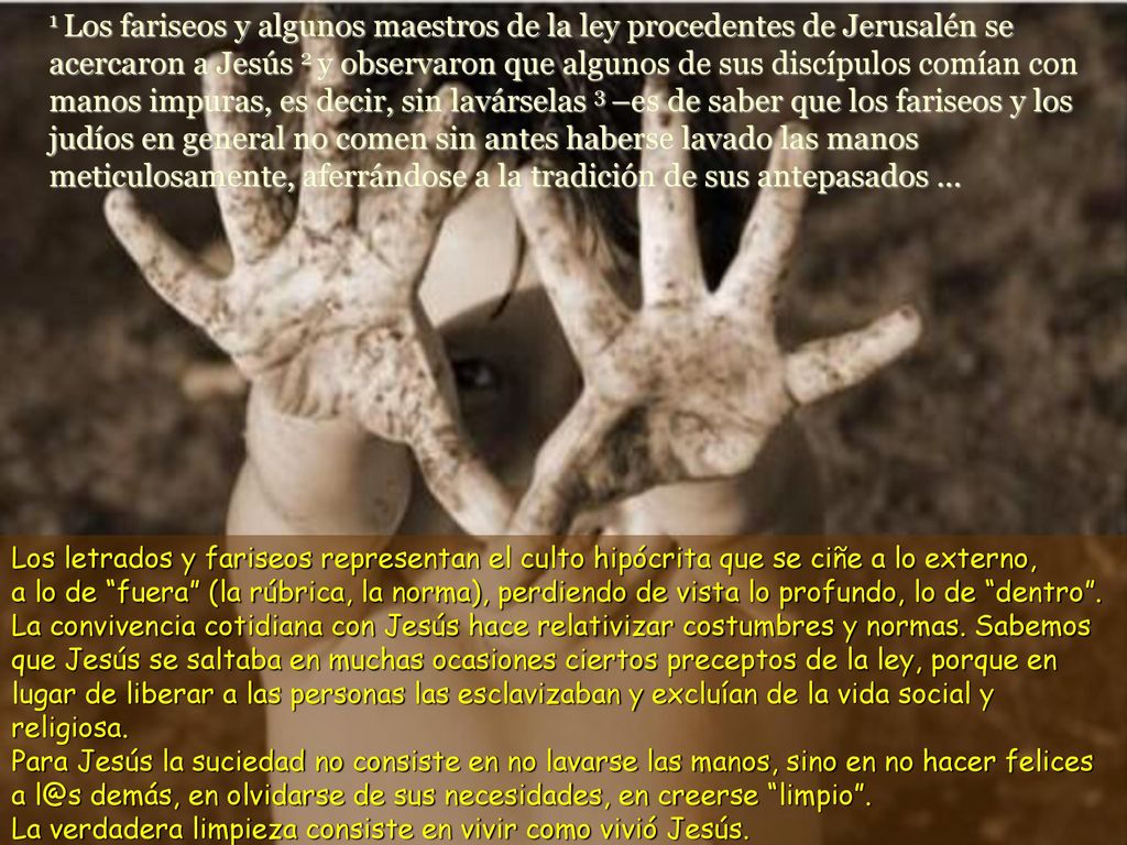 1 Los fariseos y algunos maestros de la ley procedentes de Jerusalén se acercaron a Jesús 2 y observaron que algunos de sus discípulos comían con manos impuras, es decir, sin lavárselas 3 –es de saber que los fariseos y los judíos en general no comen sin antes haberse lavado las manos meticulosamente, aferrándose a la tradición de sus antepasados ...
