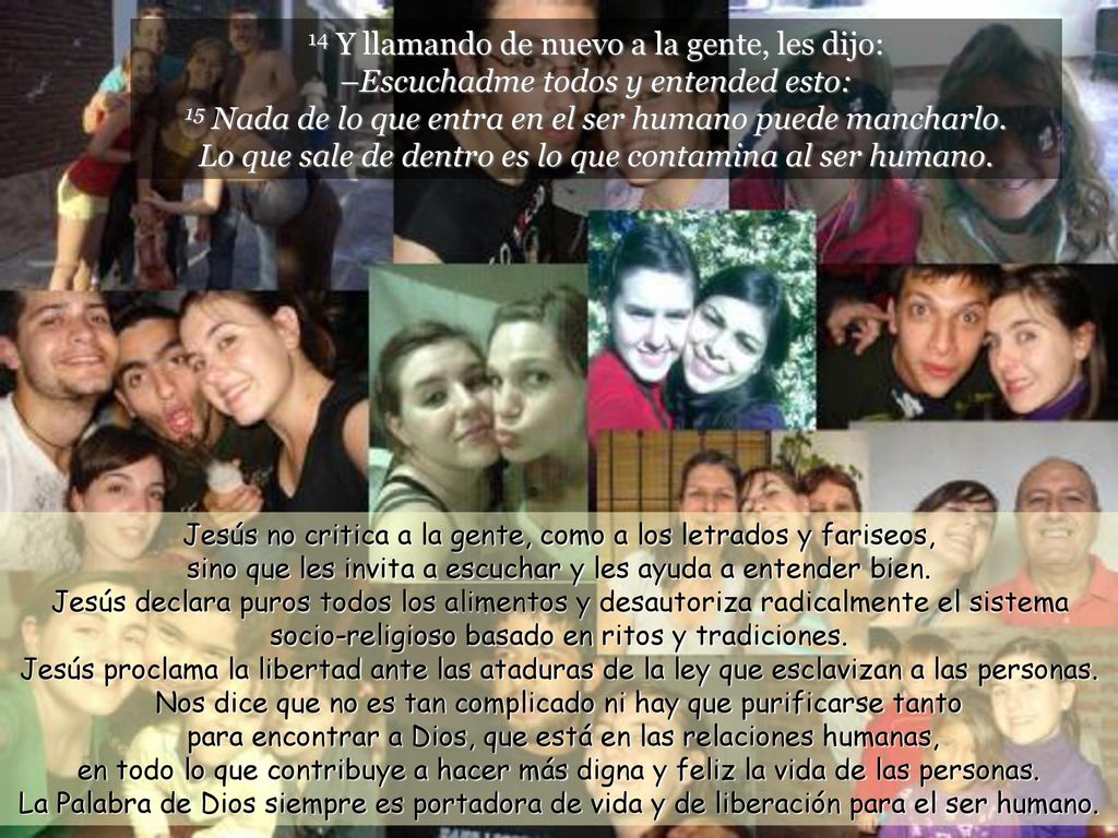 14 Y llamando de nuevo a la gente, les dijo: –Escuchadme todos y entended esto: 15 Nada de lo que entra en el ser humano puede mancharlo. Lo que sale de dentro es lo que contamina al ser humano.