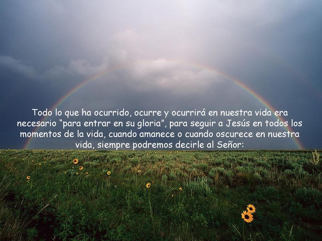 Todo lo que ha ocurrido, ocurre y ocurrirá en nuestra vida era necesario para entrar en su gloria , para seguir a Jesús en todos los momentos de la vida, cuando amanece o cuando oscurece en nuestra vida, siempre podremos decirle al Señor: