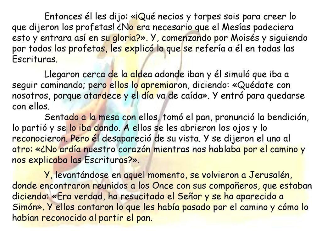 Entonces él les dijo: «¡Qué necios y torpes sois para creer lo que dijeron los profetas! ¿No era necesario que el Mesías padeciera esto y entrara así en su gloria ». Y, comenzando por Moisés y siguiendo por todos los profetas, les explicó lo que se refería a él en todas las Escrituras.