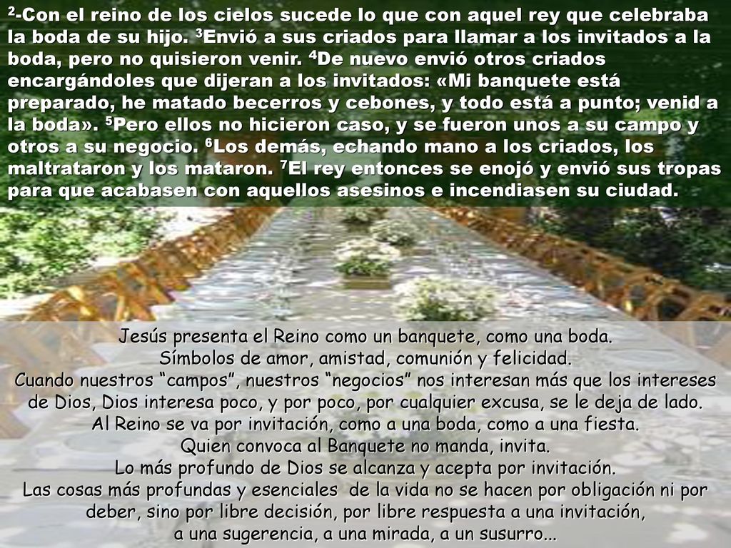 2-Con el reino de los cielos sucede lo que con aquel rey que celebraba la boda de su hijo. 3Envió a sus criados para llamar a los invitados a la boda, pero no quisieron venir. 4De nuevo envió otros criados encargándoles que dijeran a los invitados: «Mi banquete está preparado, he matado becerros y cebones, y todo está a punto; venid a la boda». 5Pero ellos no hicieron caso, y se fueron unos a su campo y otros a su negocio. 6Los demás, echando mano a los criados, los maltrataron y los mataron. 7El rey entonces se enojó y envió sus tropas para que acabasen con aquellos asesinos e incendiasen su ciudad.