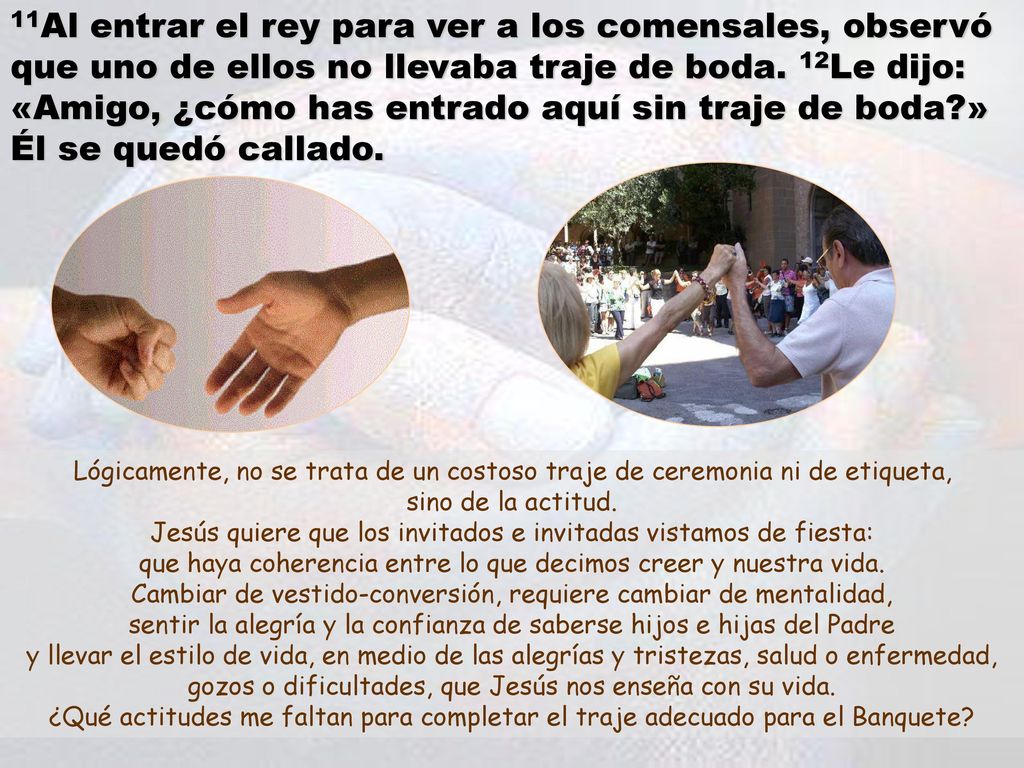 11Al entrar el rey para ver a los comensales, observó que uno de ellos no llevaba traje de boda. 12Le dijo: «Amigo, ¿cómo has entrado aquí sin traje de boda » Él se quedó callado.
