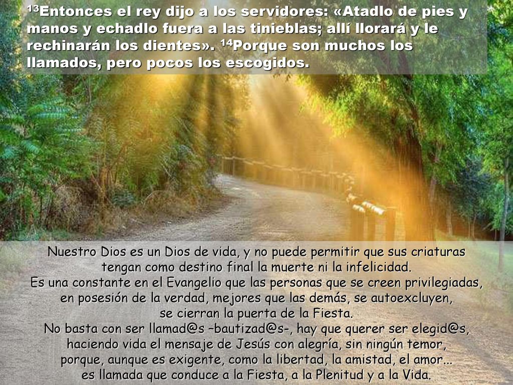13Entonces el rey dijo a los servidores: «Atadlo de pies y manos y echadlo fuera a las tinieblas; allí llorará y le rechinarán los dientes». 14Porque son muchos los llamados, pero pocos los escogidos.