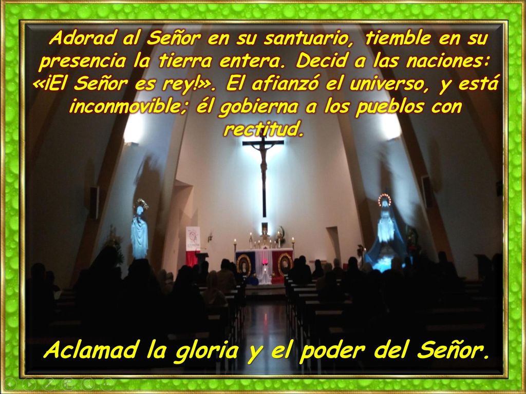 Adorad al Señor en su santuario, tiemble en su presencia la tierra entera. Decid a las naciones: «¡El Señor es rey!». El afianzó el universo, y está inconmovible; él gobierna a los pueblos con rectitud.