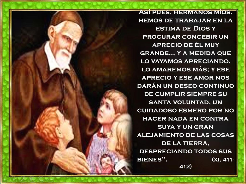 Así pues, hermanos míos, hemos de trabajar en la estima de Dios y procurar concebir un aprecio de él muy grande… y a medida que lo vayamos apreciando, lo amaremos más; y ese aprecio y ese amor nos darán un deseo continuo de cumplir siempre su santa voluntad, un cuidadoso esmero por no hacer nada en contra suya y un gran alejamiento de las cosas de la tierra, despreciando todos sus bienes .