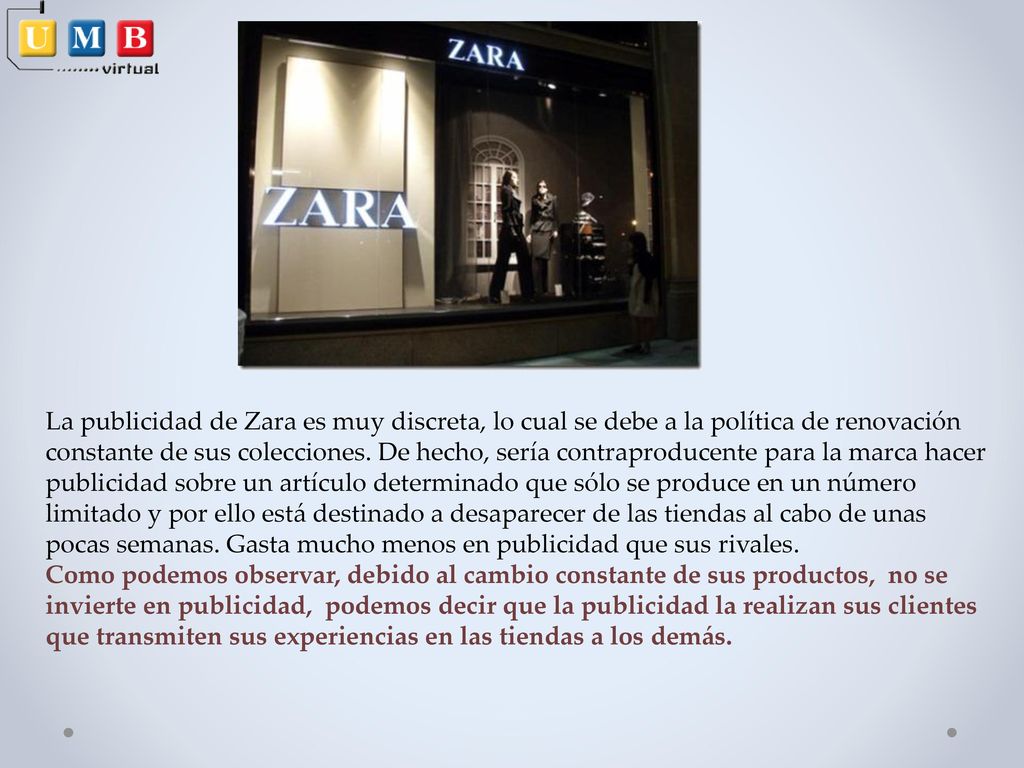 La publicidad de Zara es muy discreta, lo cual se debe a la política de renovación constante de sus colecciones. De hecho, sería contraproducente para la marca hacer publicidad sobre un artículo determinado que sólo se produce en un número limitado y por ello está destinado a desaparecer de las tiendas al cabo de unas pocas semanas. Gasta mucho menos en publicidad que sus rivales.