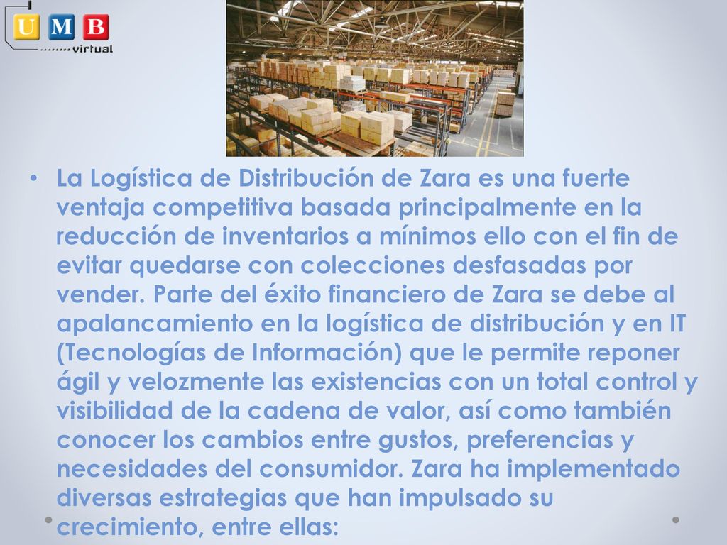 La Logística de Distribución de Zara es una fuerte ventaja competitiva basada principalmente en la reducción de inventarios a mínimos ello con el fin de evitar quedarse con colecciones desfasadas por vender.
