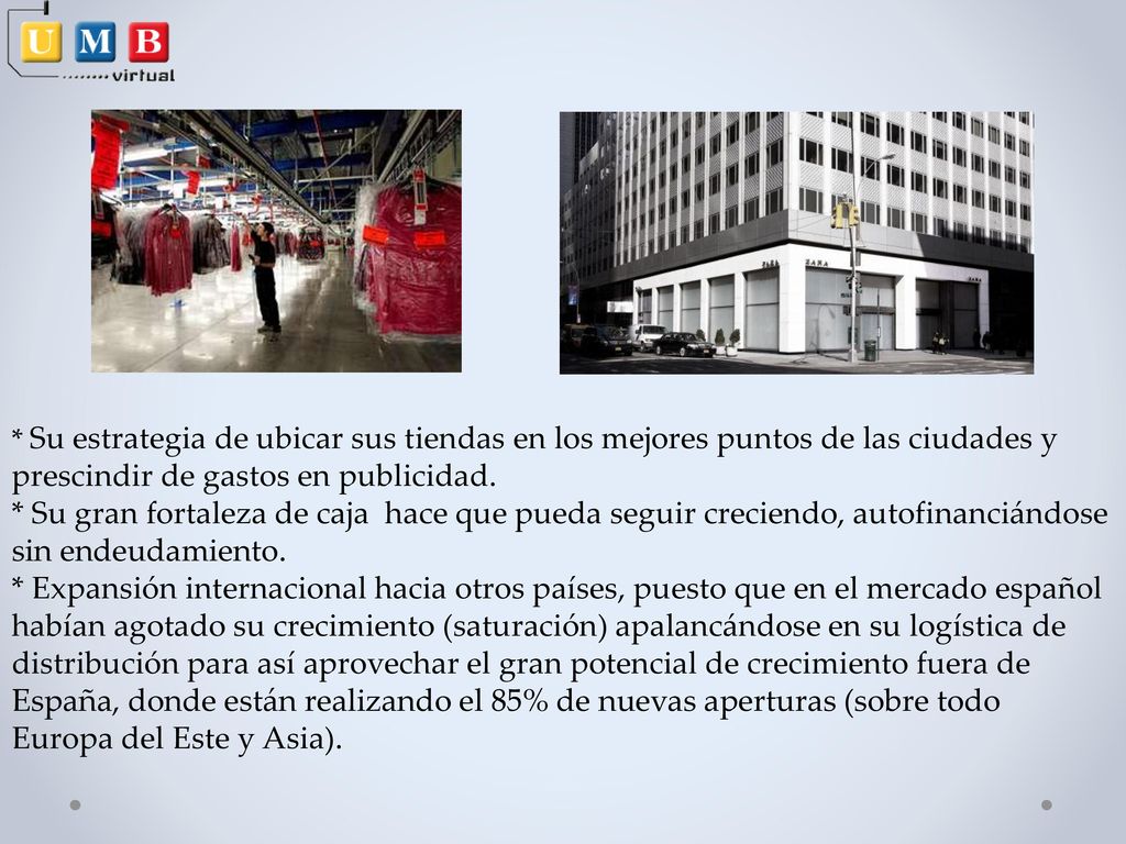 * Su estrategia de ubicar sus tiendas en los mejores puntos de las ciudades y prescindir de gastos en publicidad. * Su gran fortaleza de caja hace que pueda seguir creciendo, autofinanciándose sin endeudamiento. * Expansión internacional hacia otros países, puesto que en el mercado español habían agotado su crecimiento (saturación) apalancándose en su logística de distribución para así aprovechar el gran potencial de crecimiento fuera de España, donde están realizando el 85% de nuevas aperturas (sobre todo Europa del Este y Asia).