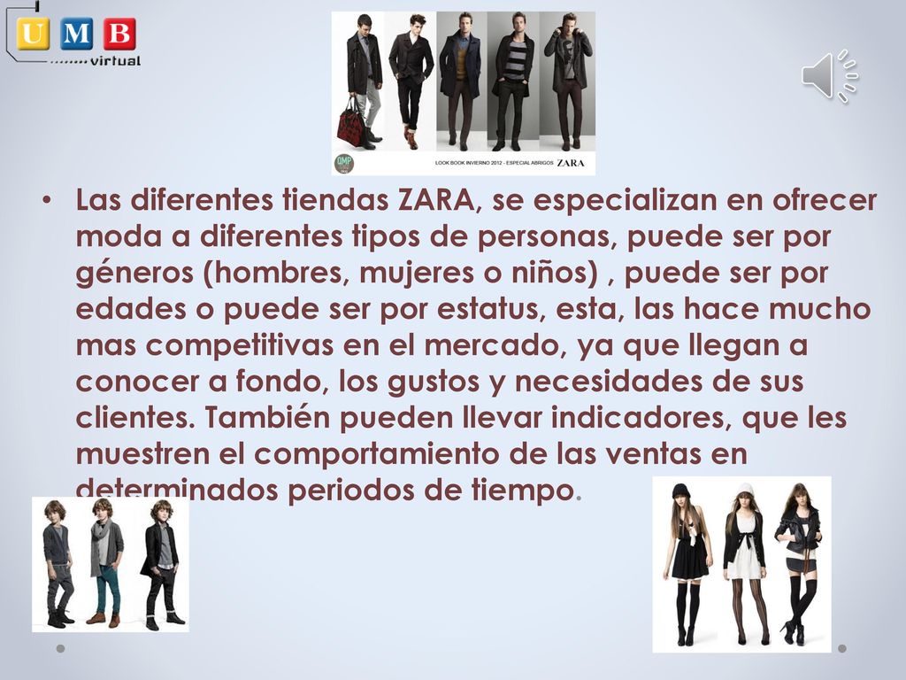 Las diferentes tiendas ZARA, se especializan en ofrecer moda a diferentes tipos de personas, puede ser por géneros (hombres, mujeres o niños) , puede ser por edades o puede ser por estatus, esta, las hace mucho mas competitivas en el mercado, ya que llegan a conocer a fondo, los gustos y necesidades de sus clientes.