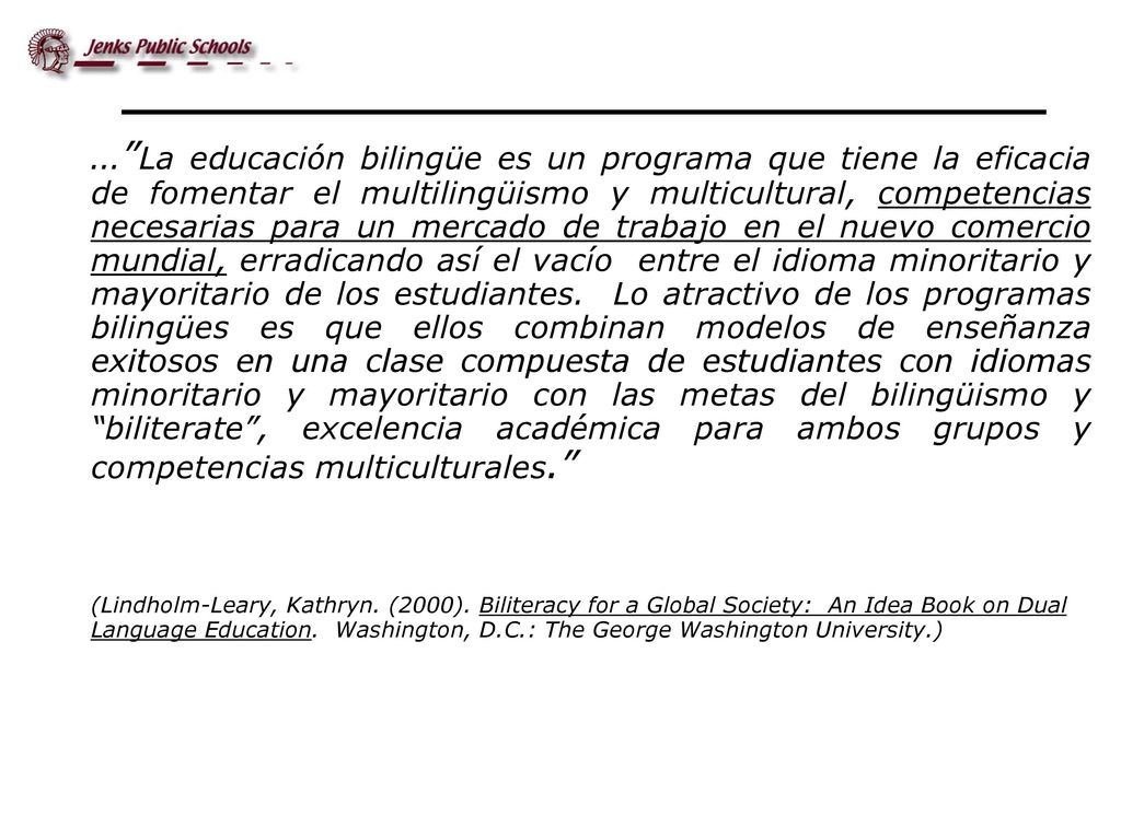 … La educación bilingüe es un programa que tiene la eficacia de fomentar el multilingüismo y multicultural, competencias necesarias para un mercado de trabajo en el nuevo comercio mundial, erradicando así el vacío entre el idioma minoritario y mayoritario de los estudiantes. Lo atractivo de los programas bilingües es que ellos combinan modelos de enseñanza exitosos en una clase compuesta de estudiantes con idiomas minoritario y mayoritario con las metas del bilingüismo y biliterate , excelencia académica para ambos grupos y competencias multiculturales.