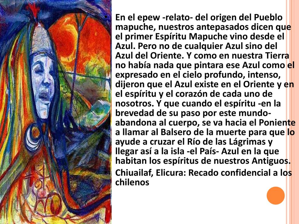 En el epew -relato- del origen del Pueblo mapuche, nuestros antepasados dicen que el primer Espíritu Mapuche vino desde el Azul. Pero no de cualquier Azul sino del Azul del Oriente. Y como en nuestra Tierra no había nada que pintara ese Azul como el expresado en el cielo profundo, intenso, dijeron que el Azul existe en el Oriente y en el espíritu y el corazón de cada uno de nosotros. Y que cuando el espíritu -en la brevedad de su paso por este mundo- abandona al cuerpo, se va hacia el Poniente a llamar al Balsero de la muerte para que lo ayude a cruzar el Río de las Lágrimas y llegar así a la isla -el País- Azul en la que habitan los espíritus de nuestros Antiguos.