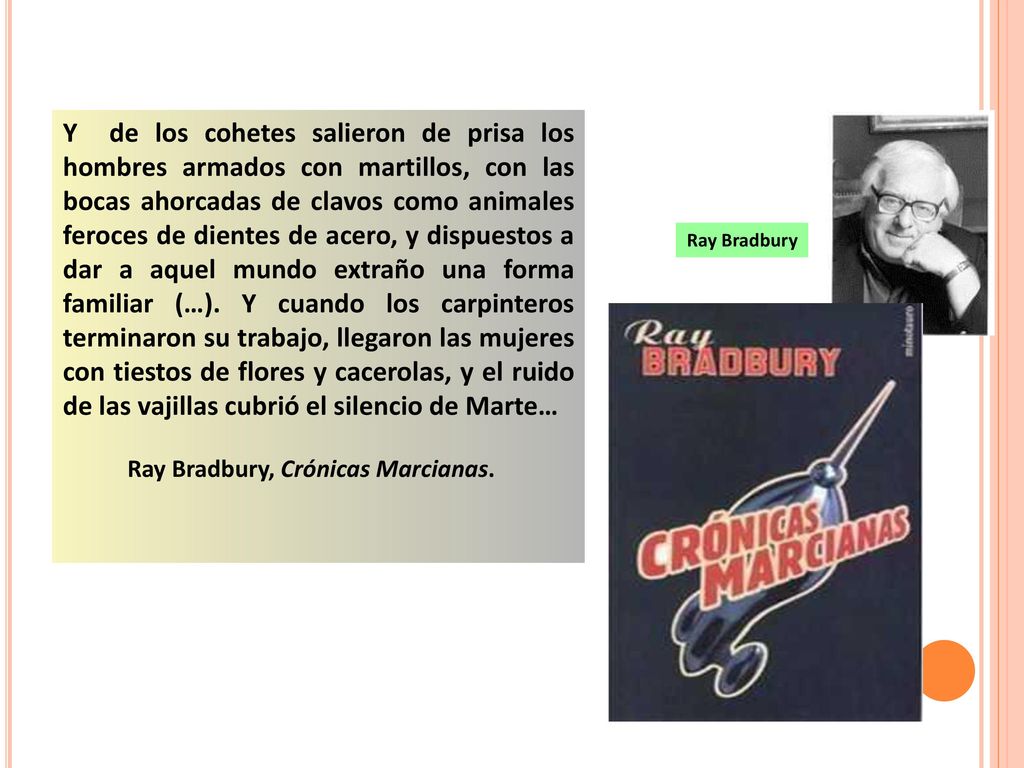 Y de los cohetes salieron de prisa los hombres armados con martillos, con las bocas ahorcadas de clavos como animales feroces de dientes de acero, y dispuestos a dar a aquel mundo extraño una forma familiar (…). Y cuando los carpinteros terminaron su trabajo, llegaron las mujeres con tiestos de flores y cacerolas, y el ruido de las vajillas cubrió el silencio de Marte…