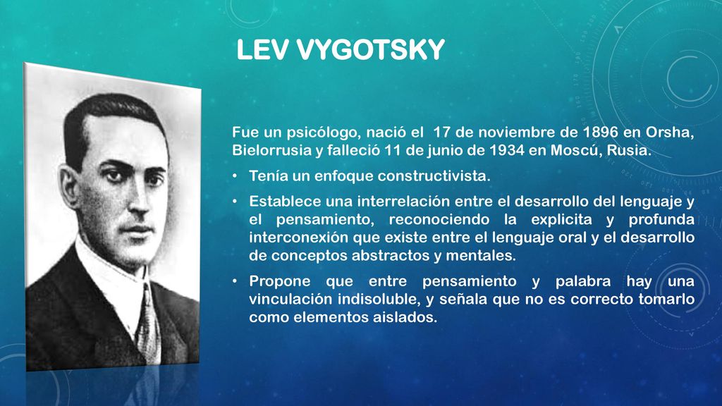 Lev Vygotsky Fue un psicólogo, nació el 17 de noviembre de 1896 en Orsha, Bielorrusia y falleció 11 de junio de 1934 en Moscú, Rusia.