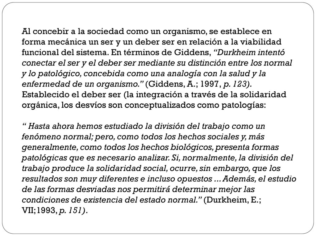 Al concebir a la sociedad como un organismo, se establece en forma mecánica un ser y un deber ser en relación a la viabilidad funcional del sistema. En términos de Giddens, Durkheim intentó conectar el ser y el deber ser mediante su distinción entre los normal y lo patológico, concebida como una analogía con la salud y la enfermedad de un organismo. (Giddens, A.; 1997, p. 123). Establecido el deber ser (la integración a través de la solidaridad orgánica, los desvíos son conceptualizados como patologías: