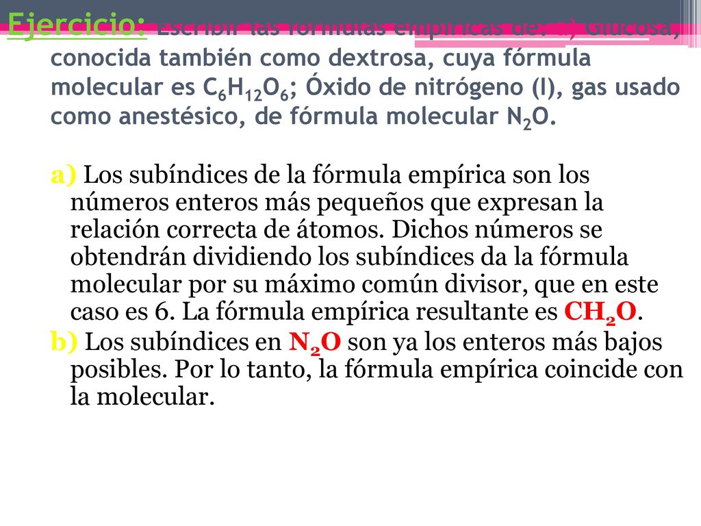 Ejercicio: Escribir las fórmulas empíricas de: a) Glucosa, conocida también como dextrosa, cuya fórmula molecular es C6H12O6; Óxido de nitrógeno (I), gas usado como anestésico, de fórmula molecular N2O.