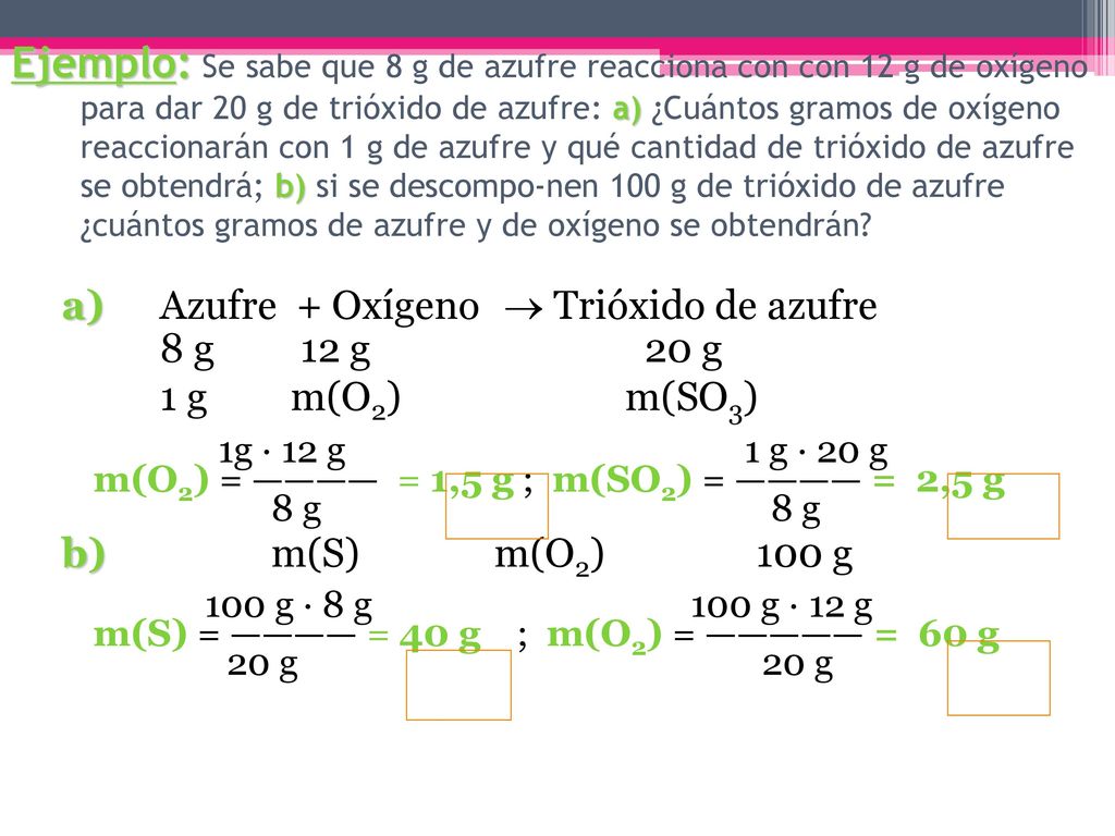 Ejemplo: Se sabe que 8 g de azufre reacciona con con 12 g de oxígeno para dar 20 g de trióxido de azufre: a) ¿Cuántos gramos de oxígeno reaccionarán con 1 g de azufre y qué cantidad de trióxido de azufre se obtendrá; b) si se descompo-nen 100 g de trióxido de azufre ¿cuántos gramos de azufre y de oxígeno se obtendrán