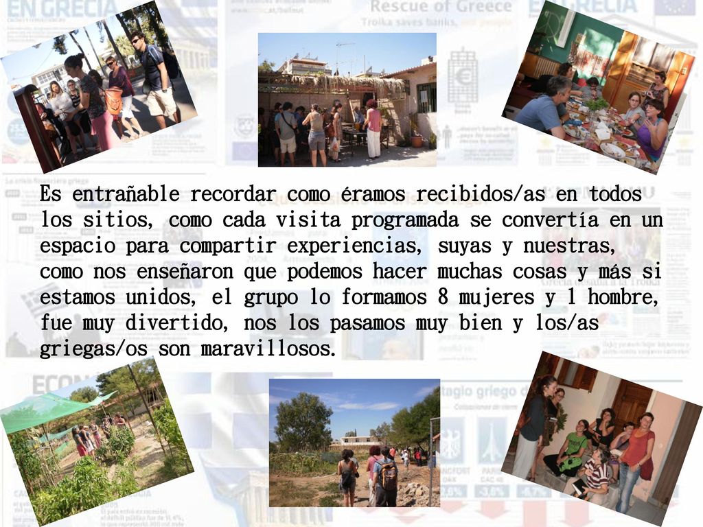 Es entrañable recordar como éramos recibidos/as en todos los sitios, como cada visita programada se convertía en un espacio para compartir experiencias, suyas y nuestras, como nos enseñaron que podemos hacer muchas cosas y más si estamos unidos, el grupo lo formamos 8 mujeres y 1 hombre, fue muy divertido, nos los pasamos muy bien y los/as griegas/os son maravillosos.