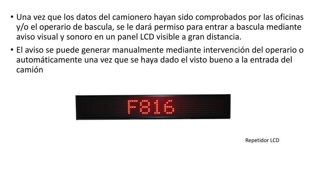 Una vez que los datos del camionero hayan sido comprobados por las oficinas y/o el operario de bascula, se le dará permiso para entrar a bascula mediante aviso visual y sonoro en un panel LCD visible a gran distancia.