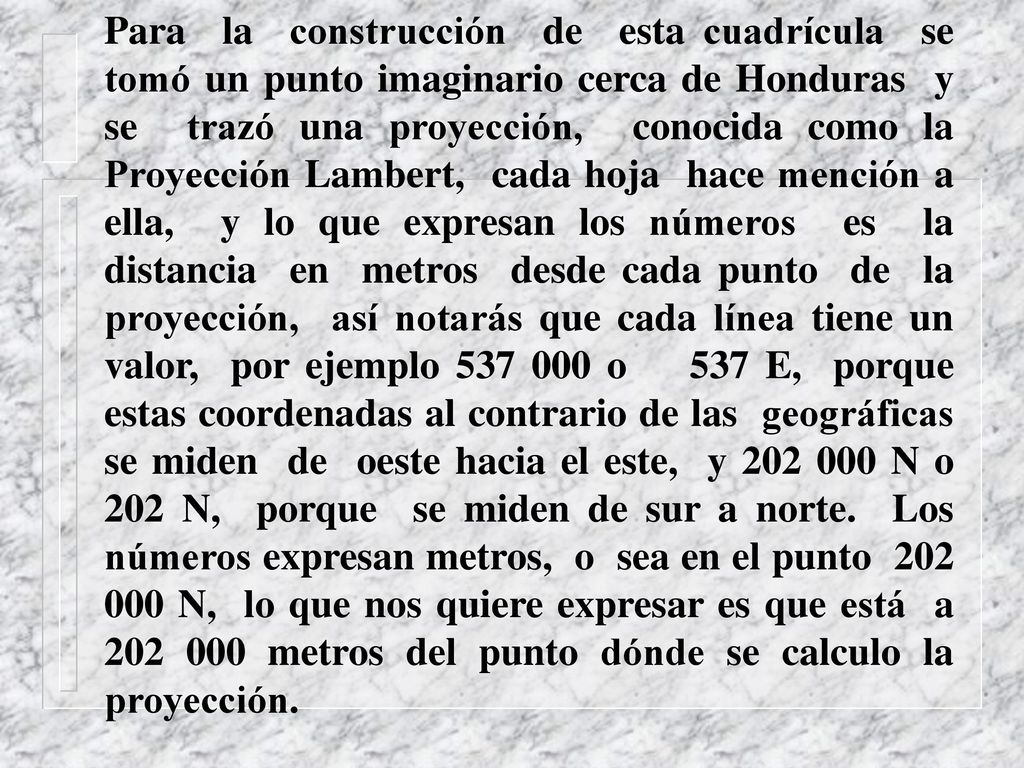 Para la construcción de esta cuadrícula se tomó un punto imaginario cerca de Honduras y se trazó una proyección, conocida como la Proyección Lambert, cada hoja hace mención a ella, y lo que expresan los números es la distancia en metros desde cada punto de la proyección, así notarás que cada línea tiene un valor, por ejemplo o 537 E, porque estas coordenadas al contrario de las geográficas se miden de oeste hacia el este, y N o 202 N, porque se miden de sur a norte.