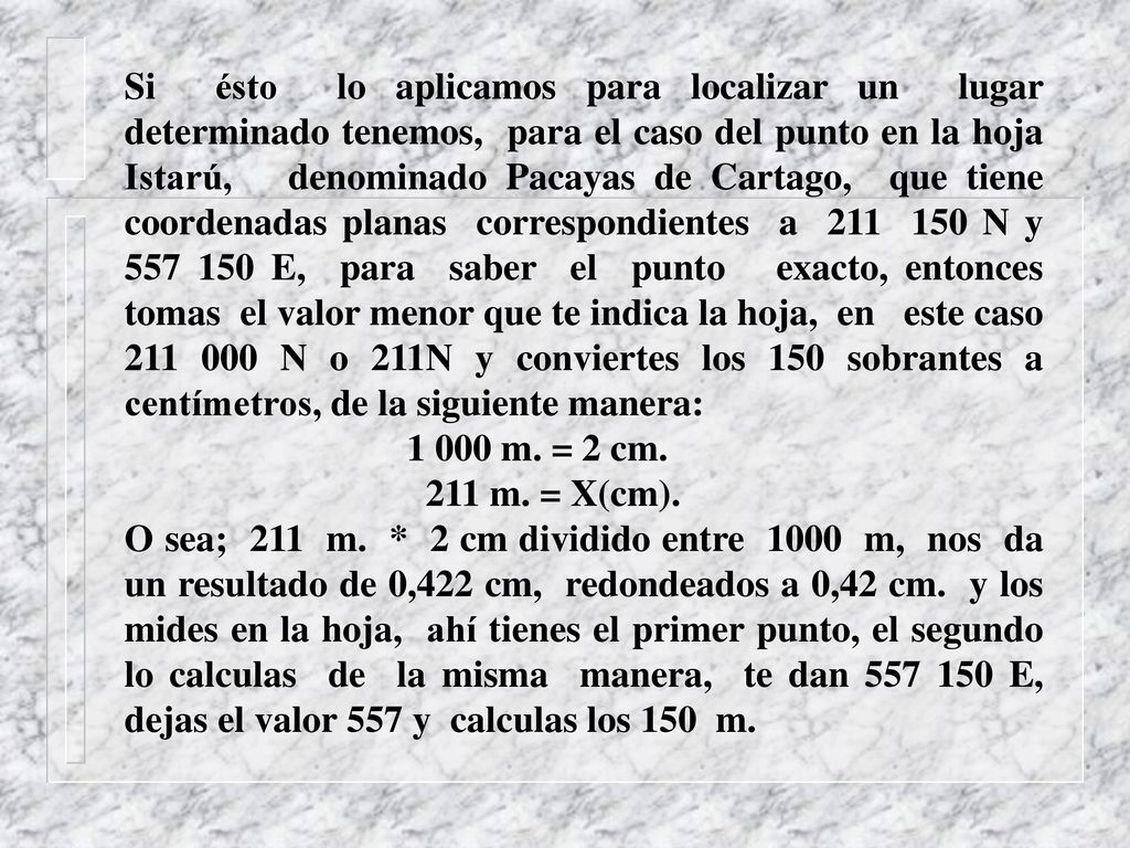 Si ésto lo aplicamos para localizar un lugar determinado tenemos, para el caso del punto en la hoja Istarú, denominado Pacayas de Cartago, que tiene coordenadas planas correspondientes a N y E, para saber el punto exacto, entonces tomas el valor menor que te indica la hoja, en este caso N o 211N y conviertes los 150 sobrantes a centímetros, de la siguiente manera: