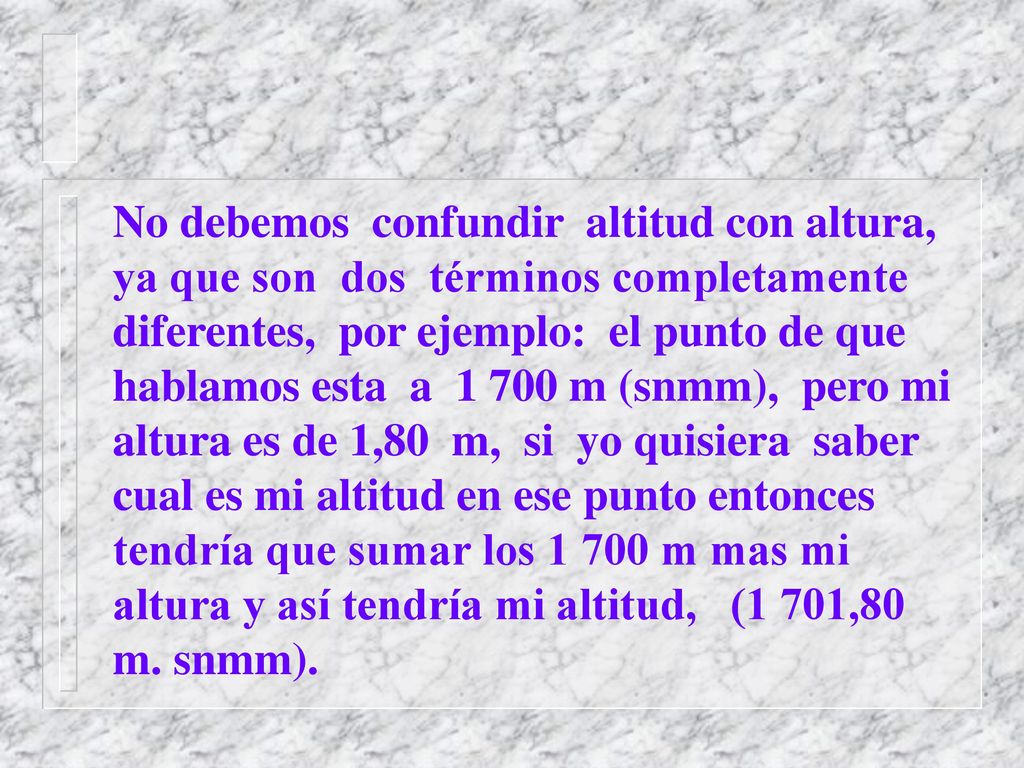 No debemos confundir altitud con altura, ya que son dos términos completamente diferentes, por ejemplo: el punto de que hablamos esta a m (snmm), pero mi altura es de 1,80 m, si yo quisiera saber cual es mi altitud en ese punto entonces tendría que sumar los m mas mi altura y así tendría mi altitud, (1 701,80 m.
