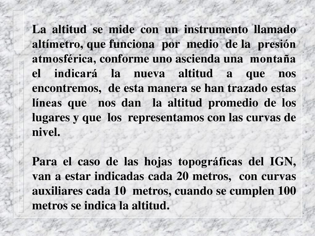 La altitud se mide con un instrumento llamado altímetro, que funciona por medio de la presión atmosférica, conforme uno ascienda una montaña el indicará la nueva altitud a que nos encontremos, de esta manera se han trazado estas líneas que nos dan la altitud promedio de los lugares y que los representamos con las curvas de nivel.
