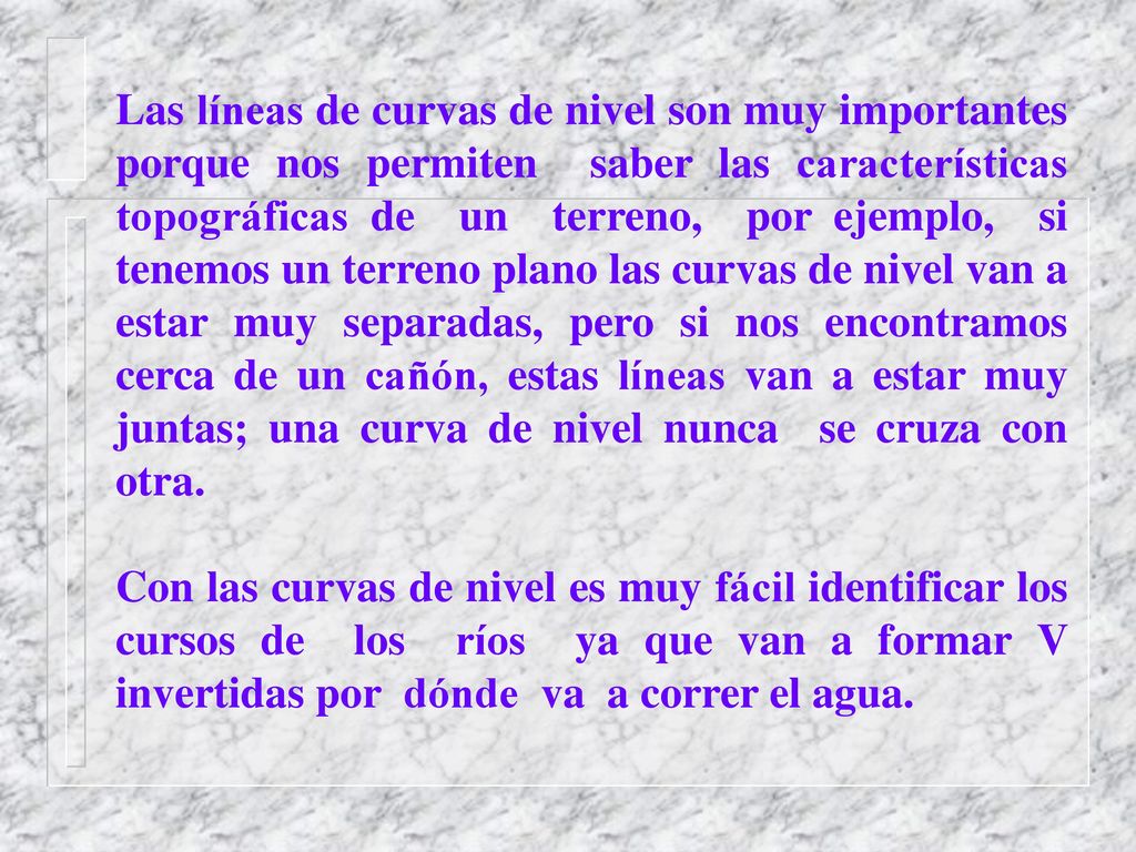 Las líneas de curvas de nivel son muy importantes porque nos permiten saber las características topográficas de un terreno, por ejemplo, si tenemos un terreno plano las curvas de nivel van a estar muy separadas, pero si nos encontramos cerca de un cañón, estas líneas van a estar muy juntas; una curva de nivel nunca se cruza con otra.
