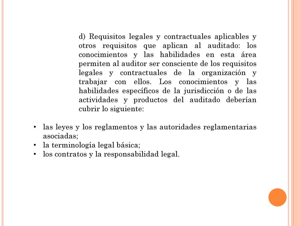 d) Requisitos legales y contractuales aplicables y otros requisitos que aplican al auditado: los conocimientos y las habilidades en esta área permiten al auditor ser consciente de los requisitos legales y contractuales de la organización y trabajar con ellos. Los conocimientos y las habilidades específicos de la jurisdicción o de las actividades y productos del auditado deberían cubrir lo siguiente:
