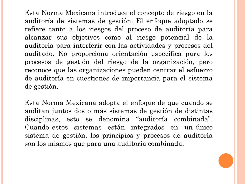 Esta Norma Mexicana introduce el concepto de riesgo en la auditoría de sistemas de gestión. El enfoque adoptado se refiere tanto a los riesgos del proceso de auditoría para alcanzar sus objetivos como al riesgo potencial de la auditoría para interferir con las actividades y procesos del auditado. No proporciona orientación específica para los procesos de gestión del riesgo de la organización, pero reconoce que las organizaciones pueden centrar el esfuerzo de auditoría en cuestiones de importancia para el sistema de gestión.