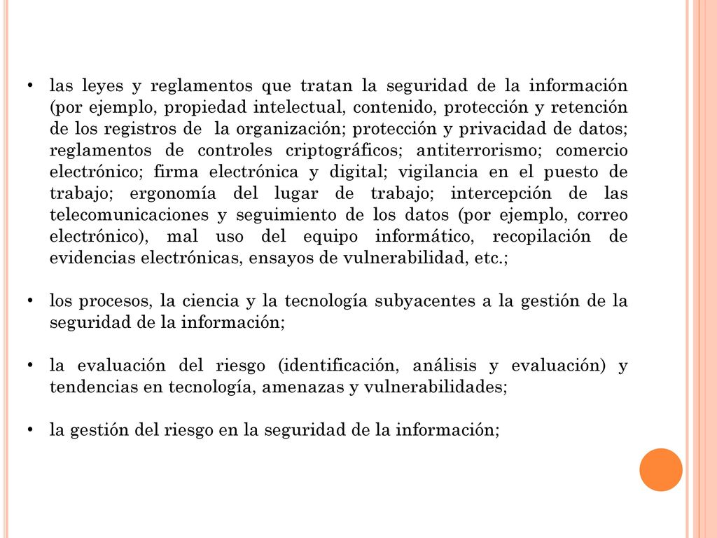 las leyes y reglamentos que tratan la seguridad de la información (por ejemplo, propiedad intelectual, contenido, protección y retención de los registros de la organización; protección y privacidad de datos; reglamentos de controles criptográficos; antiterrorismo; comercio electrónico; firma electrónica y digital; vigilancia en el puesto de trabajo; ergonomía del lugar de trabajo; intercepción de las telecomunicaciones y seguimiento de los datos (por ejemplo, correo electrónico), mal uso del equipo informático, recopilación de evidencias electrónicas, ensayos de vulnerabilidad, etc.;